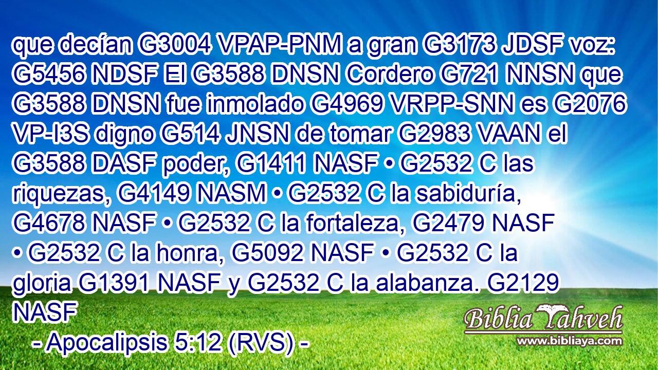 que decían G3004 VPAP-PNM a gran G3173 JDSF voz: G5456 NDSF El G3588 DNSN Cordero G721 NNSN que G3588 DNSN fue inmolado G4969 VRPP-SNN es G2076 VP-I3S digno G514 JNSN de tomar G2983 VAAN el G3588 DASF poder, G1411 NASF • G2532 C las riquezas, G4149 NASM • G2532 C la sabiduría, G4678 NASF • G2532 C la fortaleza, G2479 NASF • G2532 C la honra, G5092 NASF • G2532 C la gloria G1391 NASF y G2532 C la alabanza. G2129 NASF 
