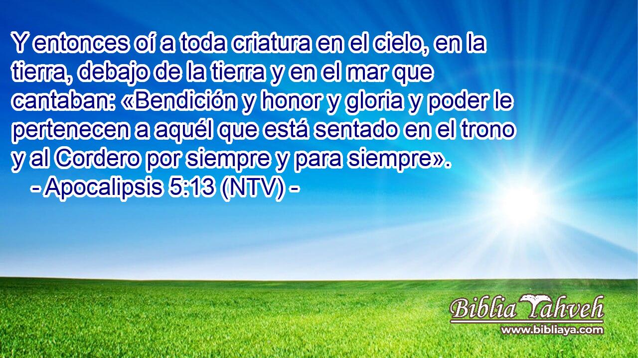 Y entonces oí a toda criatura en el cielo, en la tierra, debajo de la tierra y en el mar que cantaban: «Bendición y honor y gloria y poder le pertenecen a aquél que está sentado en el trono y al Cordero por siempre y para siempre».