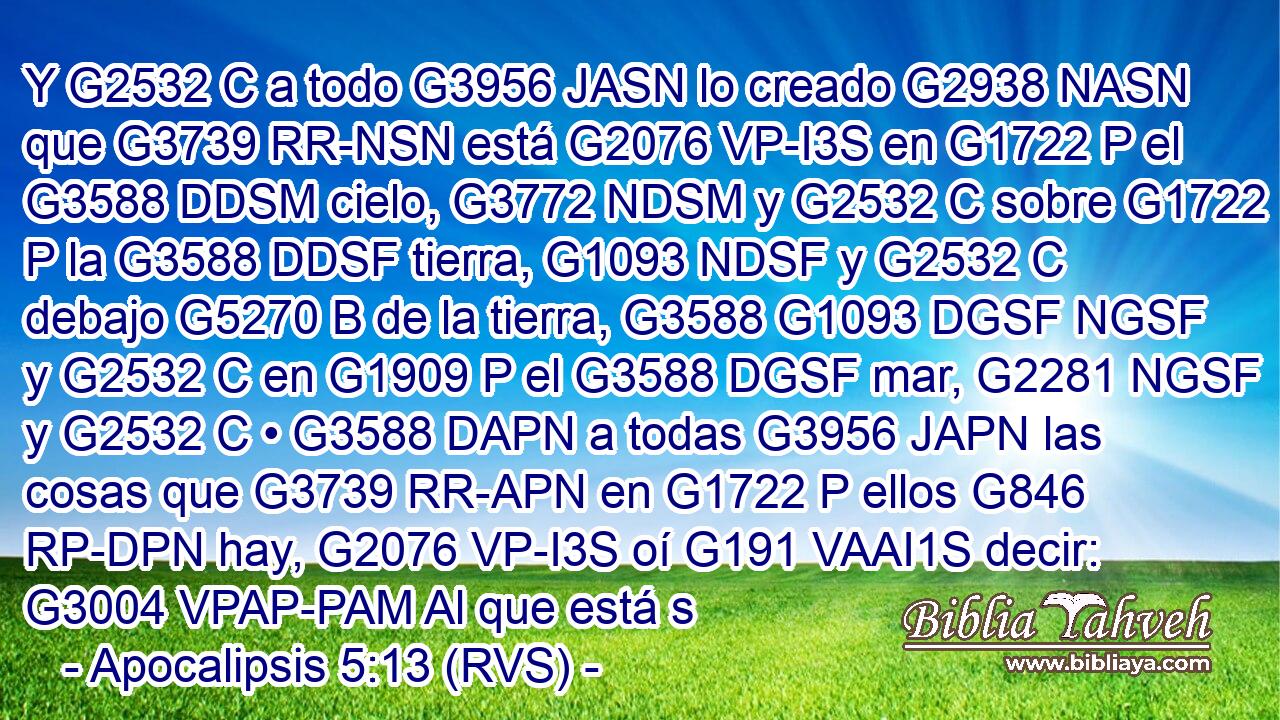 Y G2532 C a todo G3956 JASN lo creado G2938 NASN que G3739 RR-NSN está G2076 VP-I3S en G1722 P el G3588 DDSM cielo, G3772 NDSM y G2532 C sobre G1722 P la G3588 DDSF tierra, G1093 NDSF y G2532 C debajo G5270 B de la tierra, G3588 G1093 DGSF NGSF y G2532 C en G1909 P el G3588 DGSF mar, G2281 NGSF y G2532 C • G3588 DAPN a todas G3956 JAPN las cosas que G3739 RR-APN en G1722 P ellos G846 RP-DPN hay, G2076 VP-I3S oí G191 VAAI1S decir: G3004 VPAP-PAM Al que está s