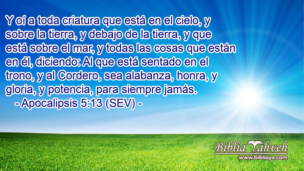 Y oí a toda criatura que está en el cielo, y sobre la tierra, y debajo de la tierra, y que está sobre el mar, y todas las cosas que están en él, diciendo: Al que está sentado en el trono, y al Cordero, sea alabanza, honra, y gloria, y potencia, para siempre jamás.