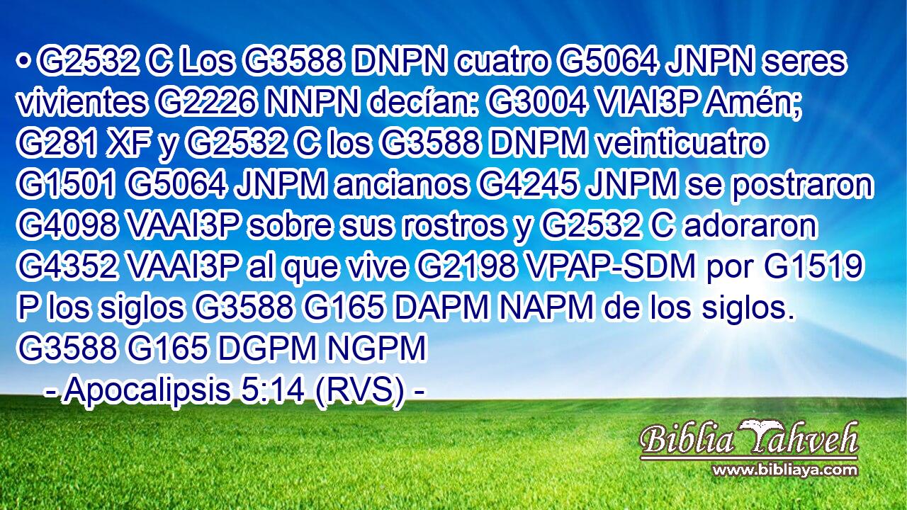 • G2532 C Los G3588 DNPN cuatro G5064 JNPN seres vivientes G2226 NNPN decían: G3004 VIAI3P Amén; G281 XF y G2532 C los G3588 DNPM veinticuatro G1501 G5064 JNPM ancianos G4245 JNPM se postraron G4098 VAAI3P sobre sus rostros y G2532 C adoraron G4352 VAAI3P al que vive G2198 VPAP-SDM por G1519 P los siglos G3588 G165 DAPM NAPM de los siglos. G3588 G165 DGPM NGPM 