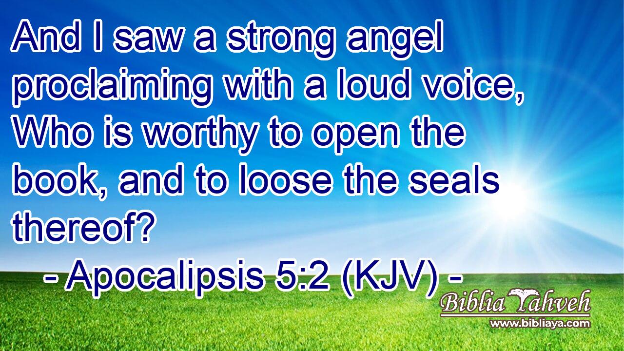 And I saw a strong angel proclaiming with a loud voice, Who is worthy to open the book, and to loose the seals thereof?