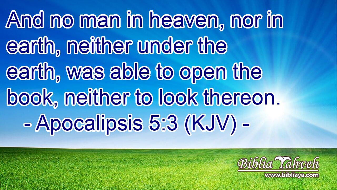 And no man in heaven, nor in earth, neither under the earth, was able to open the book, neither to look thereon.