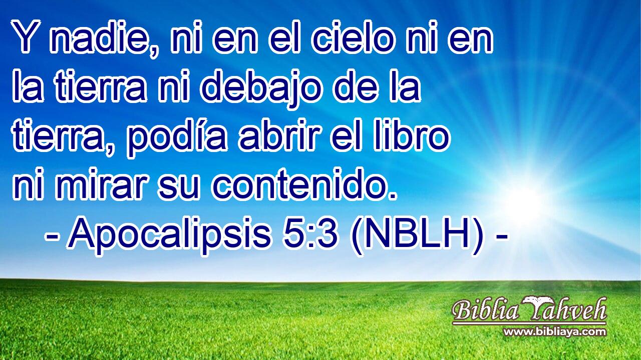  Y nadie, ni en el cielo ni en la tierra ni debajo de la tierra, podía abrir el libro ni mirar su contenido. 