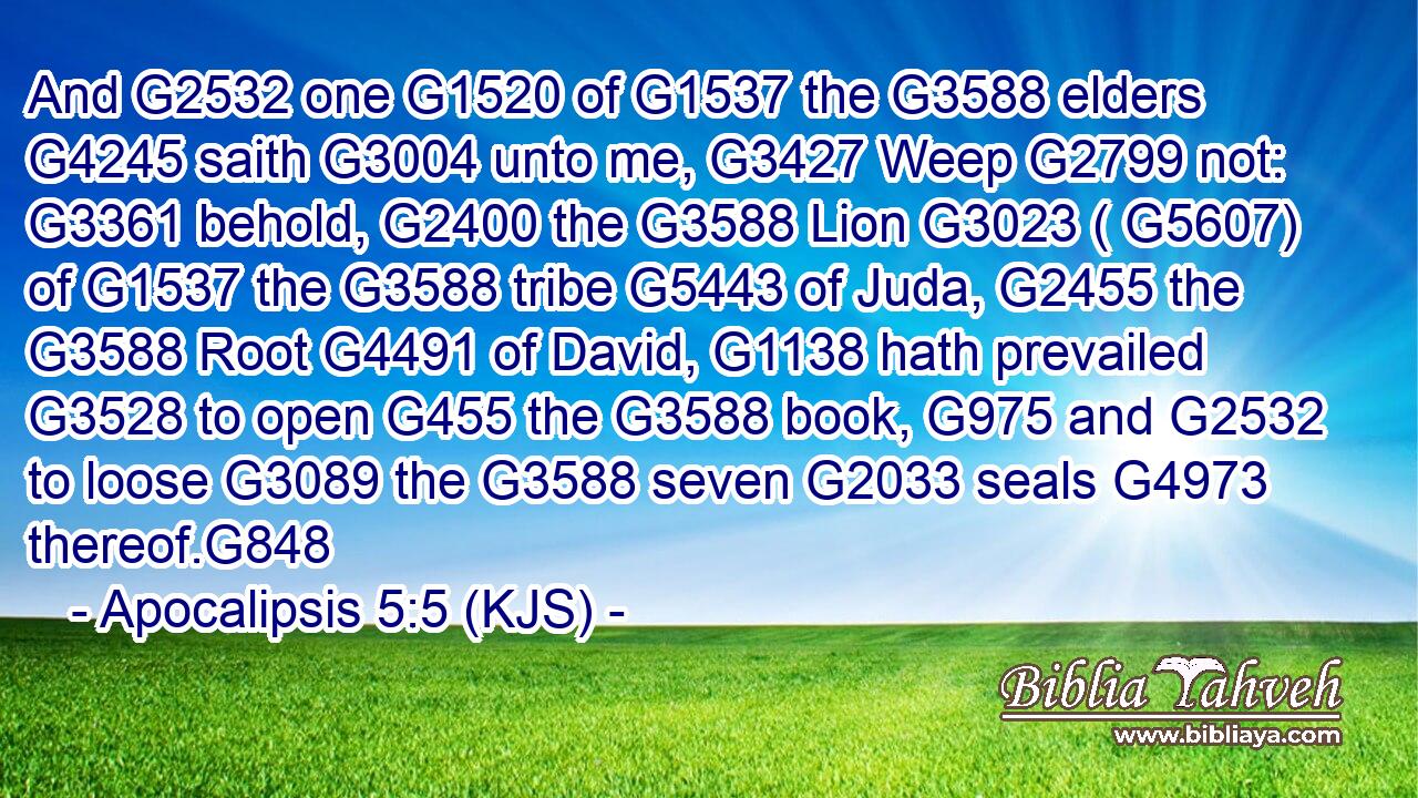 And G2532 one G1520 of G1537 the G3588 elders G4245 saith G3004 unto me, G3427 Weep G2799 not: G3361 behold, G2400 the G3588 Lion G3023 ( G5607) of G1537 the G3588 tribe G5443 of Juda, G2455 the G3588 Root G4491 of David, G1138 hath prevailed G3528 to open G455 the G3588 book, G975 and G2532 to loose G3089 the G3588 seven G2033 seals G4973 thereof.G848