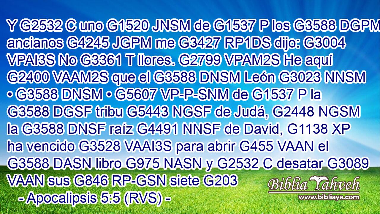 Y G2532 C uno G1520 JNSM de G1537 P los G3588 DGPM ancianos G4245 JGPM me G3427 RP1DS dijo: G3004 VPAI3S No G3361 T llores. G2799 VPAM2S He aquí G2400 VAAM2S que el G3588 DNSM León G3023 NNSM • G3588 DNSM • G5607 VP-P-SNM de G1537 P la G3588 DGSF tribu G5443 NGSF de Judá, G2448 NGSM la G3588 DNSF raíz G4491 NNSF de David, G1138 XP ha vencido G3528 VAAI3S para abrir G455 VAAN el G3588 DASN libro G975 NASN y G2532 C desatar G3089 VAAN sus G846 RP-GSN siete G203