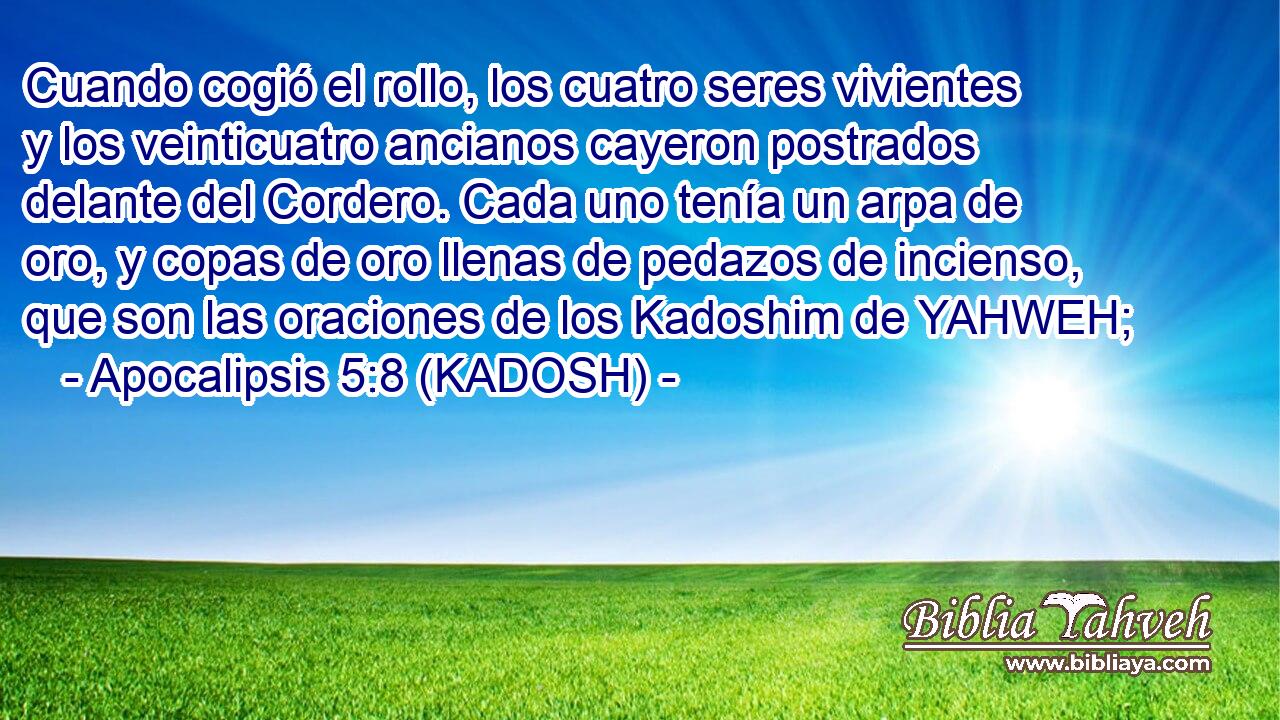  Cuando cogió el rollo, los cuatro seres vivientes y los veinticuatro ancianos cayeron postrados delante del Cordero. Cada uno tenía un arpa de oro, y copas de oro llenas de pedazos de incienso, que son las oraciones de los Kadoshim de YAHWEH; 