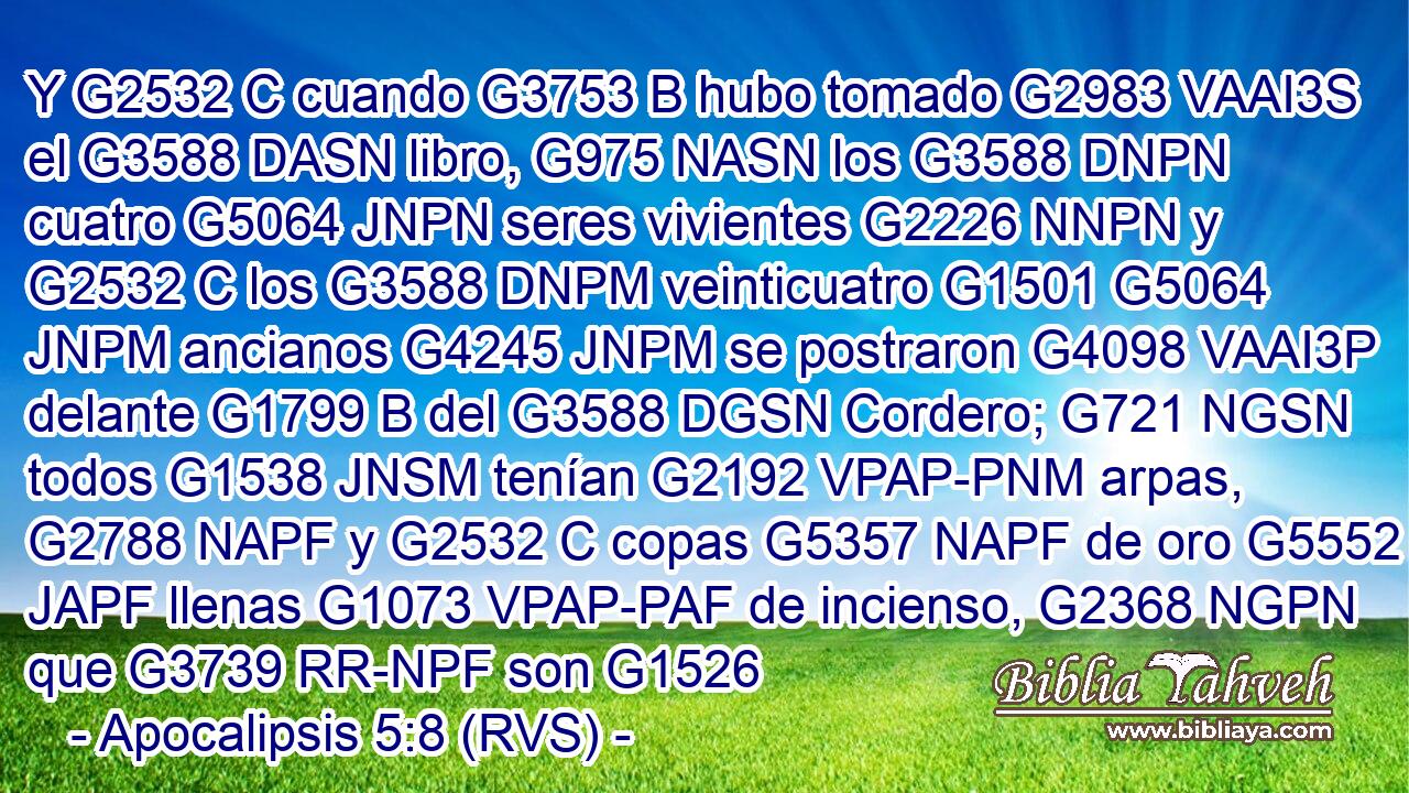 Y G2532 C cuando G3753 B hubo tomado G2983 VAAI3S el G3588 DASN libro, G975 NASN los G3588 DNPN cuatro G5064 JNPN seres vivientes G2226 NNPN y G2532 C los G3588 DNPM veinticuatro G1501 G5064 JNPM ancianos G4245 JNPM se postraron G4098 VAAI3P delante G1799 B del G3588 DGSN Cordero; G721 NGSN todos G1538 JNSM tenían G2192 VPAP-PNM arpas, G2788 NAPF y G2532 C copas G5357 NAPF de oro G5552 JAPF llenas G1073 VPAP-PAF de incienso, G2368 NGPN que G3739 RR-NPF son G1526