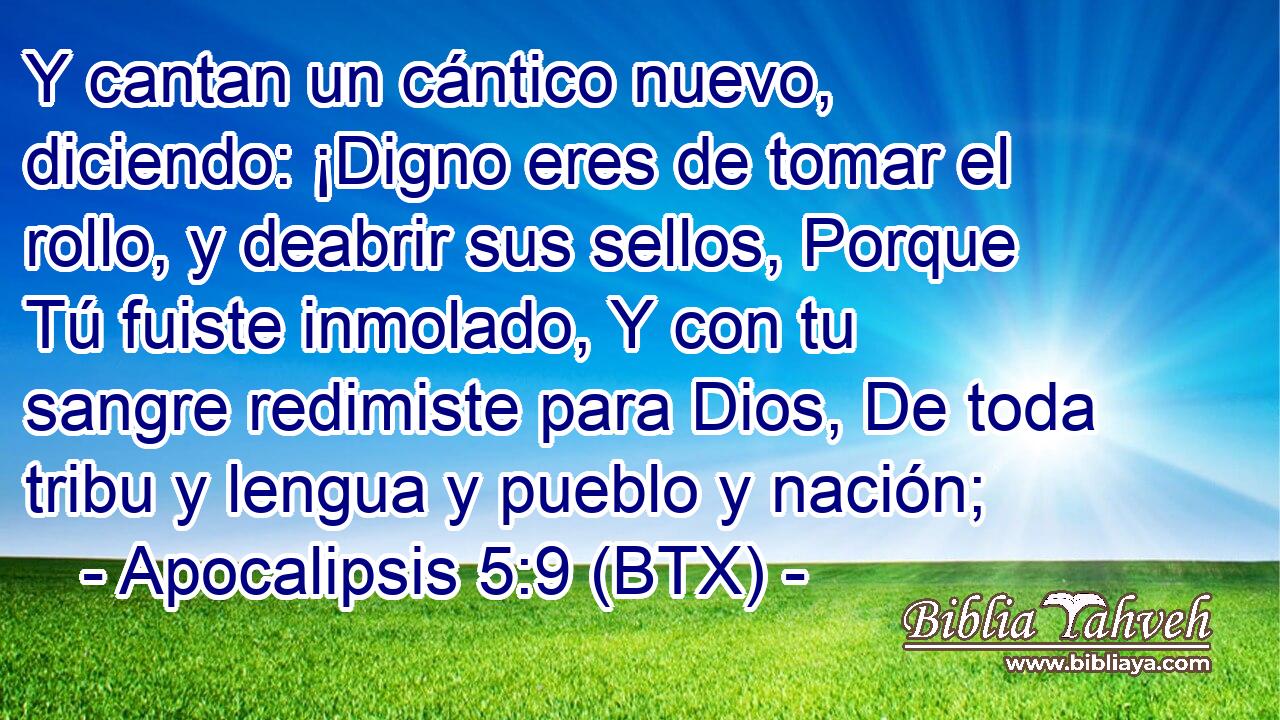Y cantan un cántico nuevo, diciendo: ¡Digno eres de tomar el rollo, y deabrir sus sellos, Porque Tú fuiste inmolado, Y con tu sangre redimiste para Dios, De toda tribu y lengua y pueblo y nación;
