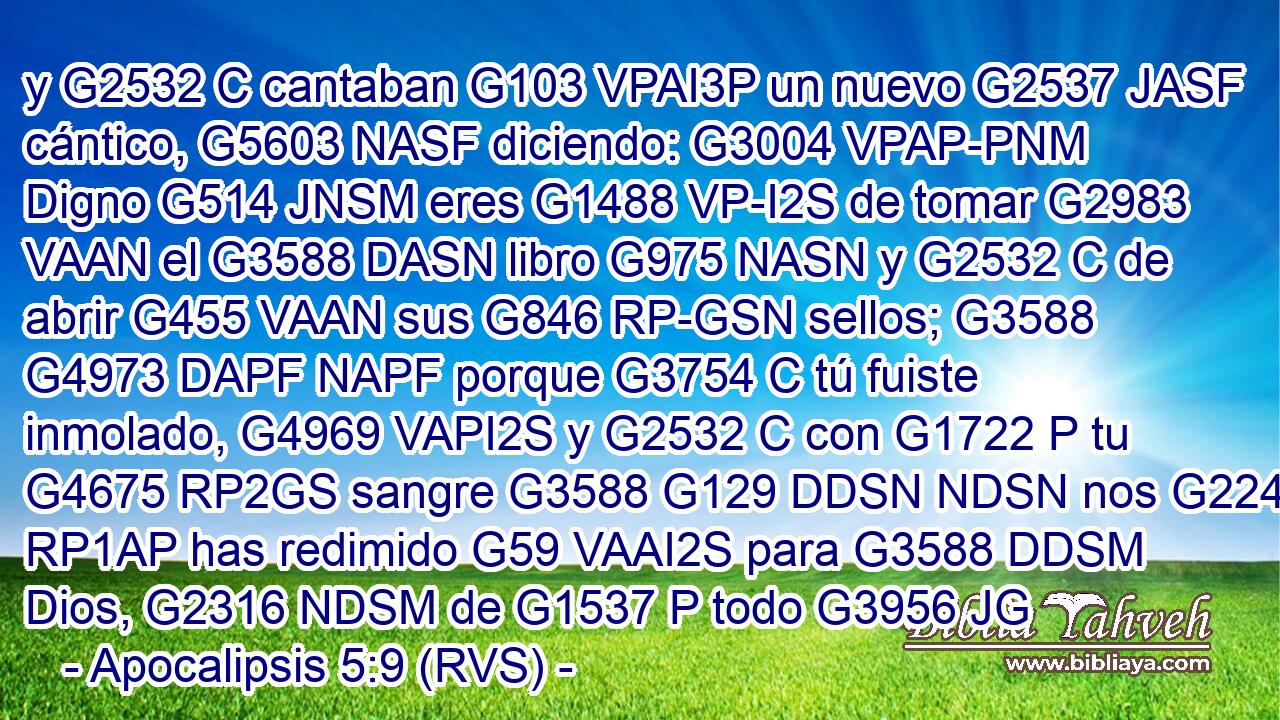 y G2532 C cantaban G103 VPAI3P un nuevo G2537 JASF cántico, G5603 NASF diciendo: G3004 VPAP-PNM Digno G514 JNSM eres G1488 VP-I2S de tomar G2983 VAAN el G3588 DASN libro G975 NASN y G2532 C de abrir G455 VAAN sus G846 RP-GSN sellos; G3588 G4973 DAPF NAPF porque G3754 C tú fuiste inmolado, G4969 VAPI2S y G2532 C con G1722 P tu G4675 RP2GS sangre G3588 G129 DDSN NDSN nos G2248 RP1AP has redimido G59 VAAI2S para G3588 DDSM Dios, G2316 NDSM de G1537 P todo G3956 JG
