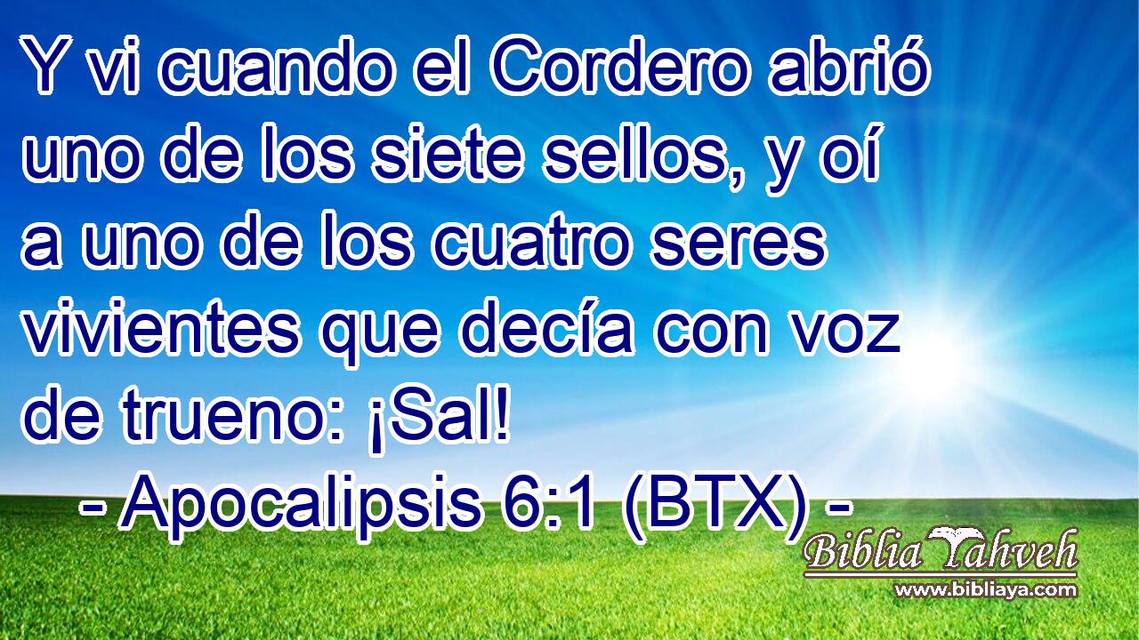 Y vi cuando el Cordero abrió uno de los siete sellos, y oí a uno de los cuatro seres vivientes que decía con voz de trueno: ¡Sal!