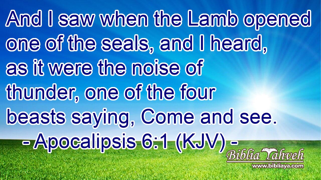 And I saw when the Lamb opened one of the seals, and I heard, as it were the noise of thunder, one of the four beasts saying, Come and see.