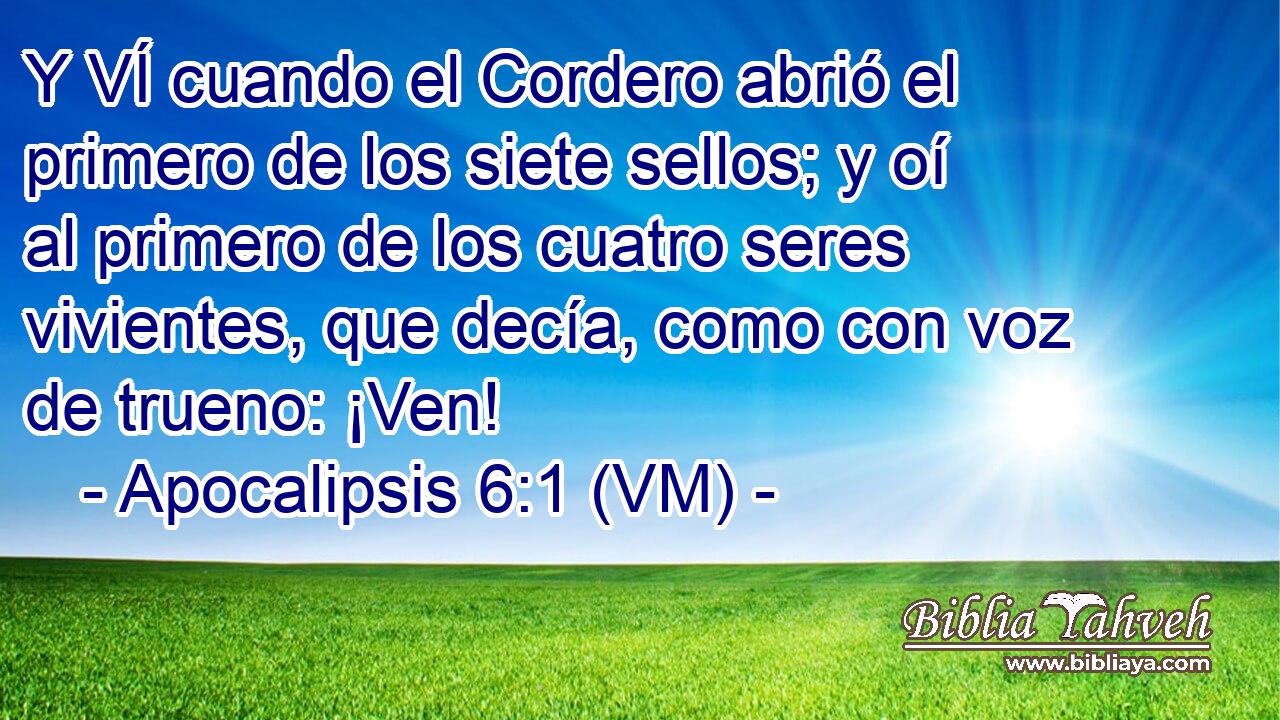  Y VÍ cuando el Cordero abrió el primero de los siete sellos; y oí al primero de los cuatro seres vivientes, que decía, como con voz de trueno: ¡Ven! 