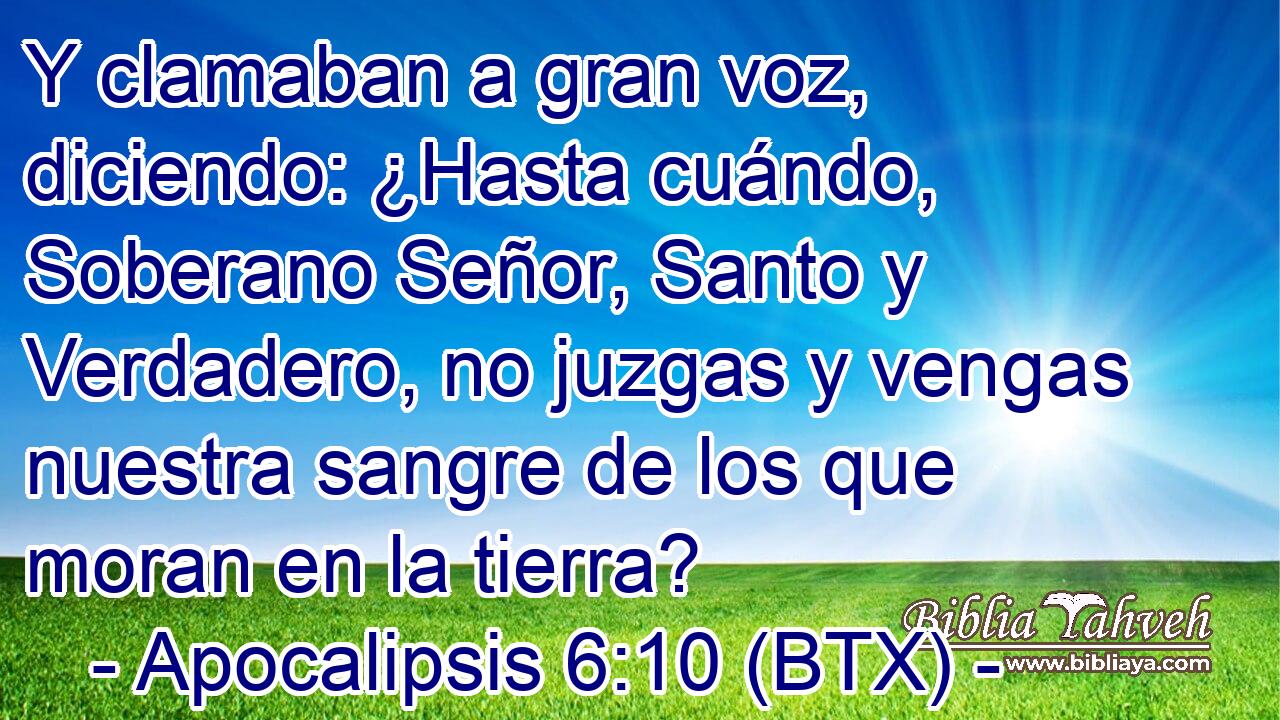 Y clamaban a gran voz, diciendo: ¿Hasta cuándo, Soberano Señor, Santo y Verdadero, no juzgas y vengas nuestra sangre de los que moran en la tierra?