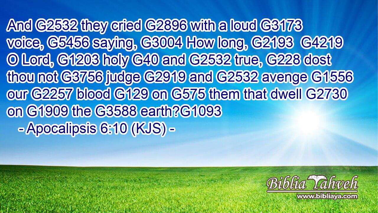 And G2532 they cried G2896 with a loud G3173 voice, G5456 saying, G3004 How long, G2193  G4219 O Lord, G1203 holy G40 and G2532 true, G228 dost thou not G3756 judge G2919 and G2532 avenge G1556 our G2257 blood G129 on G575 them that dwell G2730 on G1909 the G3588 earth?G1093