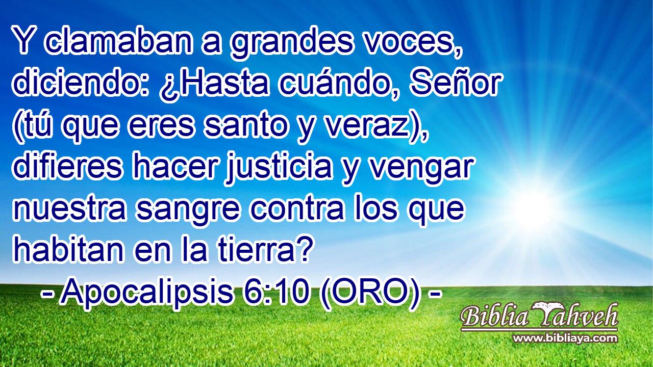  Y clamaban a grandes voces, diciendo: ¿Hasta cuándo, Señor (tú que eres santo y veraz), difieres hacer justicia y vengar nuestra sangre contra los que habitan en la tierra? 
