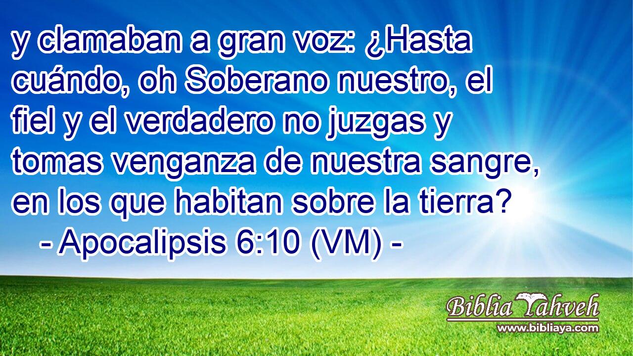  y clamaban a gran voz: ¿Hasta cuándo, oh Soberano nuestro, el fiel y el verdadero no juzgas y tomas venganza de nuestra sangre, en los que habitan sobre la tierra? 