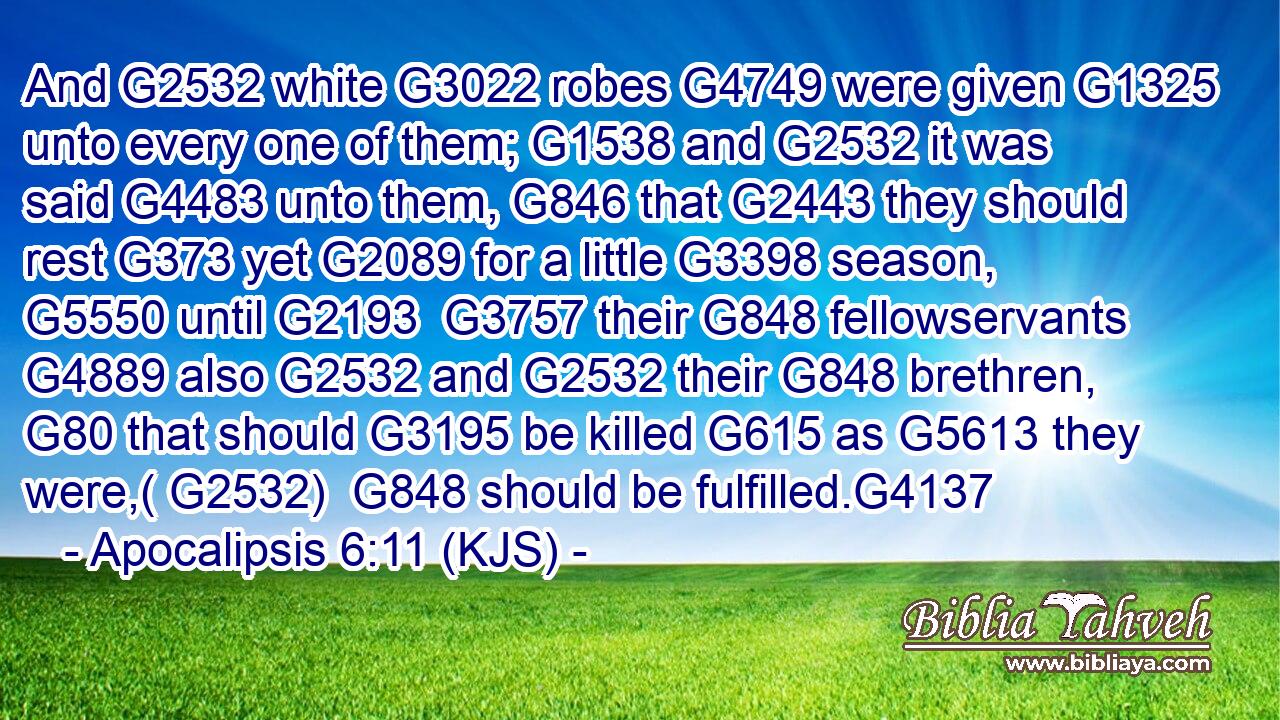And G2532 white G3022 robes G4749 were given G1325 unto every one of them; G1538 and G2532 it was said G4483 unto them, G846 that G2443 they should rest G373 yet G2089 for a little G3398 season, G5550 until G2193  G3757 their G848 fellowservants G4889 also G2532 and G2532 their G848 brethren, G80 that should G3195 be killed G615 as G5613 they were,( G2532)  G848 should be fulfilled.G4137
