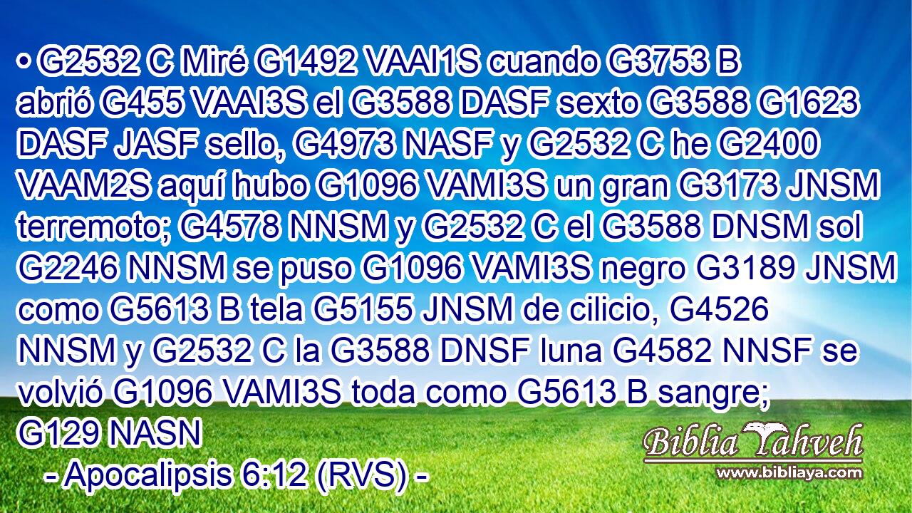 • G2532 C Miré G1492 VAAI1S cuando G3753 B abrió G455 VAAI3S el G3588 DASF sexto G3588 G1623 DASF JASF sello, G4973 NASF y G2532 C he G2400 VAAM2S aquí hubo G1096 VAMI3S un gran G3173 JNSM terremoto; G4578 NNSM y G2532 C el G3588 DNSM sol G2246 NNSM se puso G1096 VAMI3S negro G3189 JNSM como G5613 B tela G5155 JNSM de cilicio, G4526 NNSM y G2532 C la G3588 DNSF luna G4582 NNSF se volvió G1096 VAMI3S toda como G5613 B sangre; G129 NASN 
