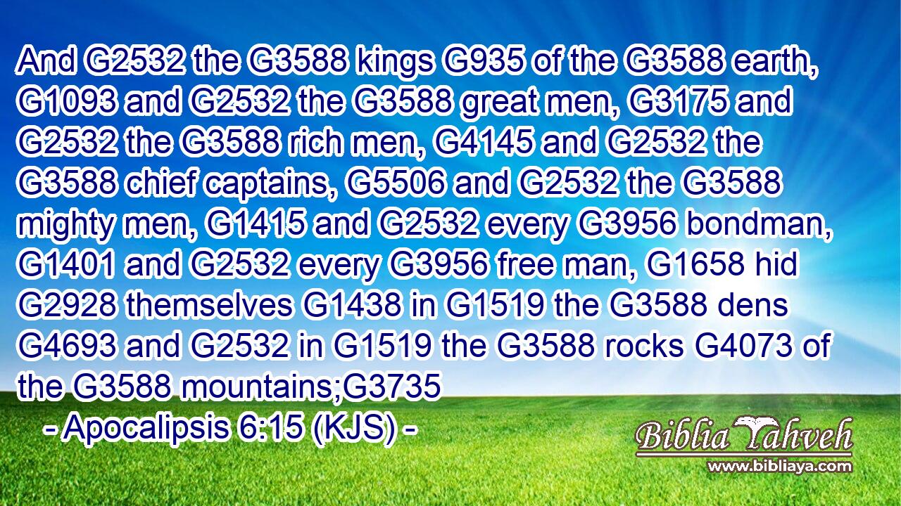 And G2532 the G3588 kings G935 of the G3588 earth, G1093 and G2532 the G3588 great men, G3175 and G2532 the G3588 rich men, G4145 and G2532 the G3588 chief captains, G5506 and G2532 the G3588 mighty men, G1415 and G2532 every G3956 bondman, G1401 and G2532 every G3956 free man, G1658 hid G2928 themselves G1438 in G1519 the G3588 dens G4693 and G2532 in G1519 the G3588 rocks G4073 of the G3588 mountains;G3735