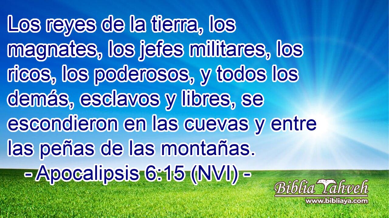  Los reyes de la tierra, los magnates, los jefes militares, los ricos, los poderosos, y todos los demás, esclavos y libres, se escondieron en las cuevas y entre las peñas de las montañas. 