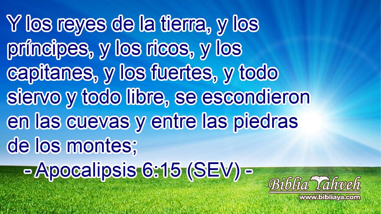 Y los reyes de la tierra, y los príncipes, y los ricos, y los capitanes, y los fuertes, y todo siervo y todo libre, se escondieron en las cuevas y entre las piedras de los montes;
