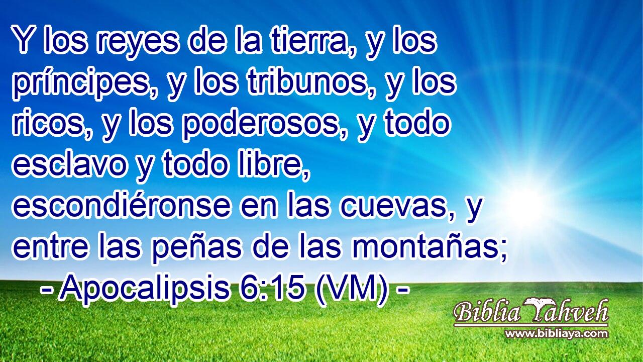  Y los reyes de la tierra, y los príncipes, y los tribunos, y los ricos, y los poderosos, y todo esclavo y todo libre, escondiéronse en las cuevas, y entre las peñas de las montañas; 