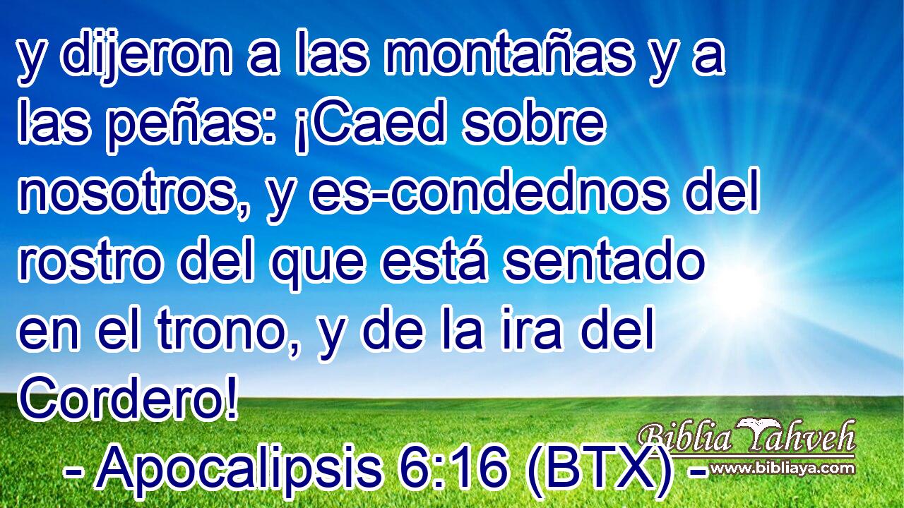 y dijeron a las montañas y a las peñas: ¡Caed sobre nosotros, y es-condednos del rostro del que está sentado en el trono, y de la ira del Cordero!