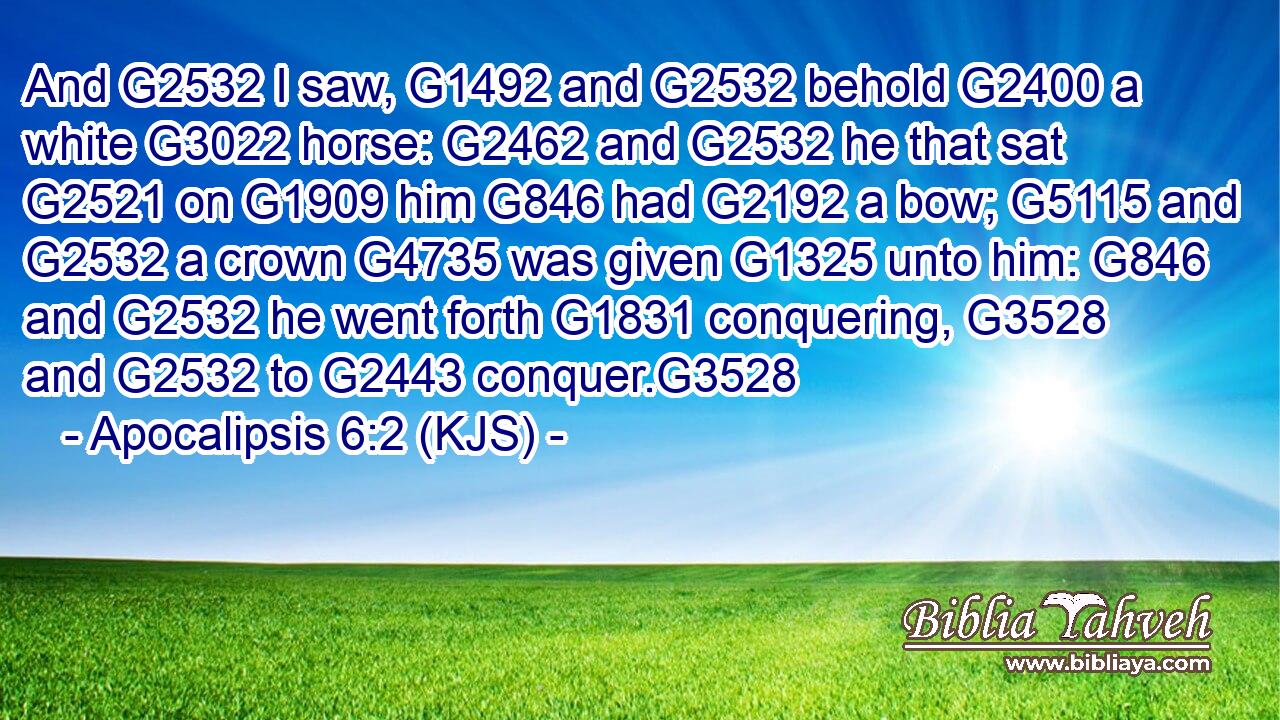 And G2532 I saw, G1492 and G2532 behold G2400 a white G3022 horse: G2462 and G2532 he that sat G2521 on G1909 him G846 had G2192 a bow; G5115 and G2532 a crown G4735 was given G1325 unto him: G846 and G2532 he went forth G1831 conquering, G3528 and G2532 to G2443 conquer.G3528