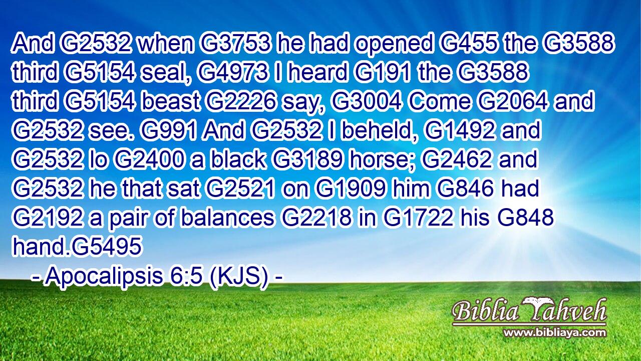 And G2532 when G3753 he had opened G455 the G3588 third G5154 seal, G4973 I heard G191 the G3588 third G5154 beast G2226 say, G3004 Come G2064 and G2532 see. G991 And G2532 I beheld, G1492 and G2532 lo G2400 a black G3189 horse; G2462 and G2532 he that sat G2521 on G1909 him G846 had G2192 a pair of balances G2218 in G1722 his G848 hand.G5495