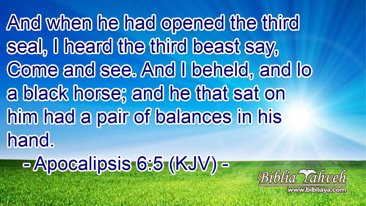 And when he had opened the third seal, I heard the third beast say, Come and see. And I beheld, and lo a black horse; and he that sat on him had a pair of balances in his hand.