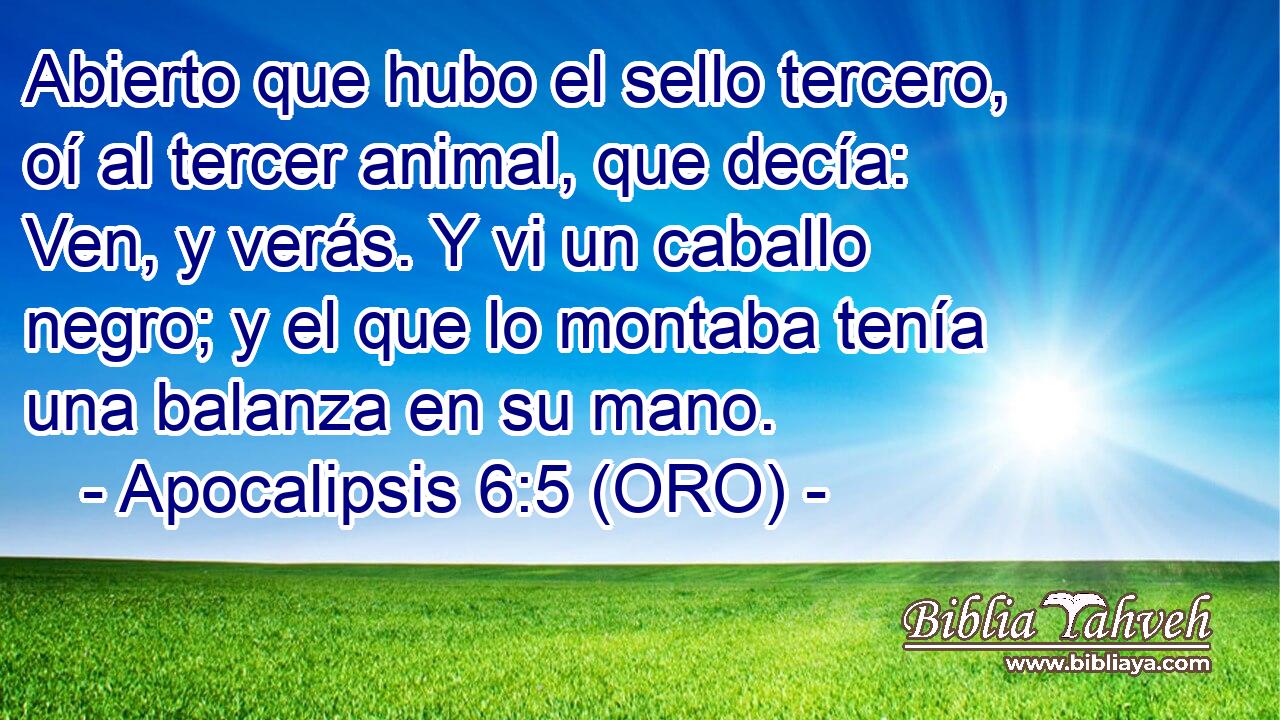  Abierto que hubo el sello tercero, oí al tercer animal, que decía: Ven, y verás. Y vi un caballo negro; y el que lo montaba tenía una balanza en su mano. 