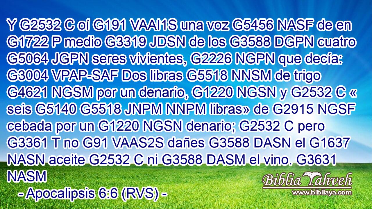 Y G2532 C oí G191 VAAI1S una voz G5456 NASF de en G1722 P medio G3319 JDSN de los G3588 DGPN cuatro G5064 JGPN seres vivientes, G2226 NGPN que decía: G3004 VPAP-SAF Dos libras G5518 NNSM de trigo G4621 NGSM por un denario, G1220 NGSN y G2532 C « seis G5140 G5518 JNPM NNPM libras» de G2915 NGSF cebada por un G1220 NGSN denario; G2532 C pero G3361 T no G91 VAAS2S dañes G3588 DASN el G1637 NASN aceite G2532 C ni G3588 DASM el vino. G3631 NASM 