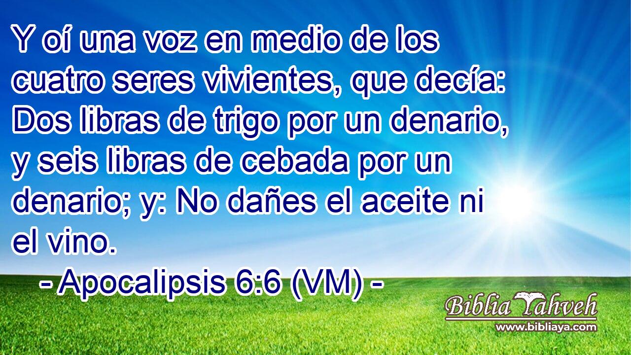  Y oí una voz en medio de los cuatro seres vivientes, que decía: Dos libras de trigo por un denario, y seis libras de cebada por un denario; y: No dañes el aceite ni el vino. 