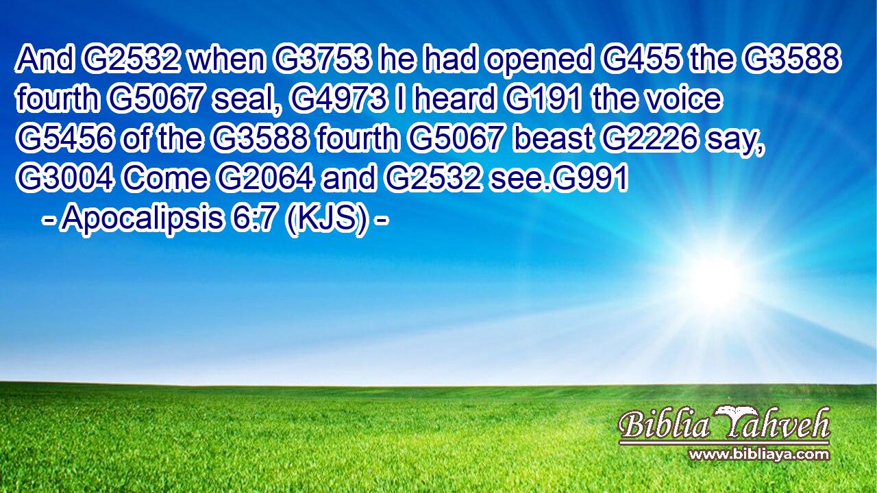 And G2532 when G3753 he had opened G455 the G3588 fourth G5067 seal, G4973 I heard G191 the voice G5456 of the G3588 fourth G5067 beast G2226 say, G3004 Come G2064 and G2532 see.G991