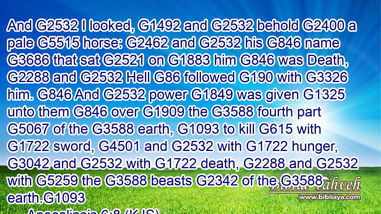 And G2532 I looked, G1492 and G2532 behold G2400 a pale G5515 horse: G2462 and G2532 his G846 name G3686 that sat G2521 on G1883 him G846 was Death, G2288 and G2532 Hell G86 followed G190 with G3326 him. G846 And G2532 power G1849 was given G1325 unto them G846 over G1909 the G3588 fourth part G5067 of the G3588 earth, G1093 to kill G615 with G1722 sword, G4501 and G2532 with G1722 hunger, G3042 and G2532 with G1722 death, G2288 and G2532 with G5259 the G3588 beasts G2342 of the G3588 earth.G1093