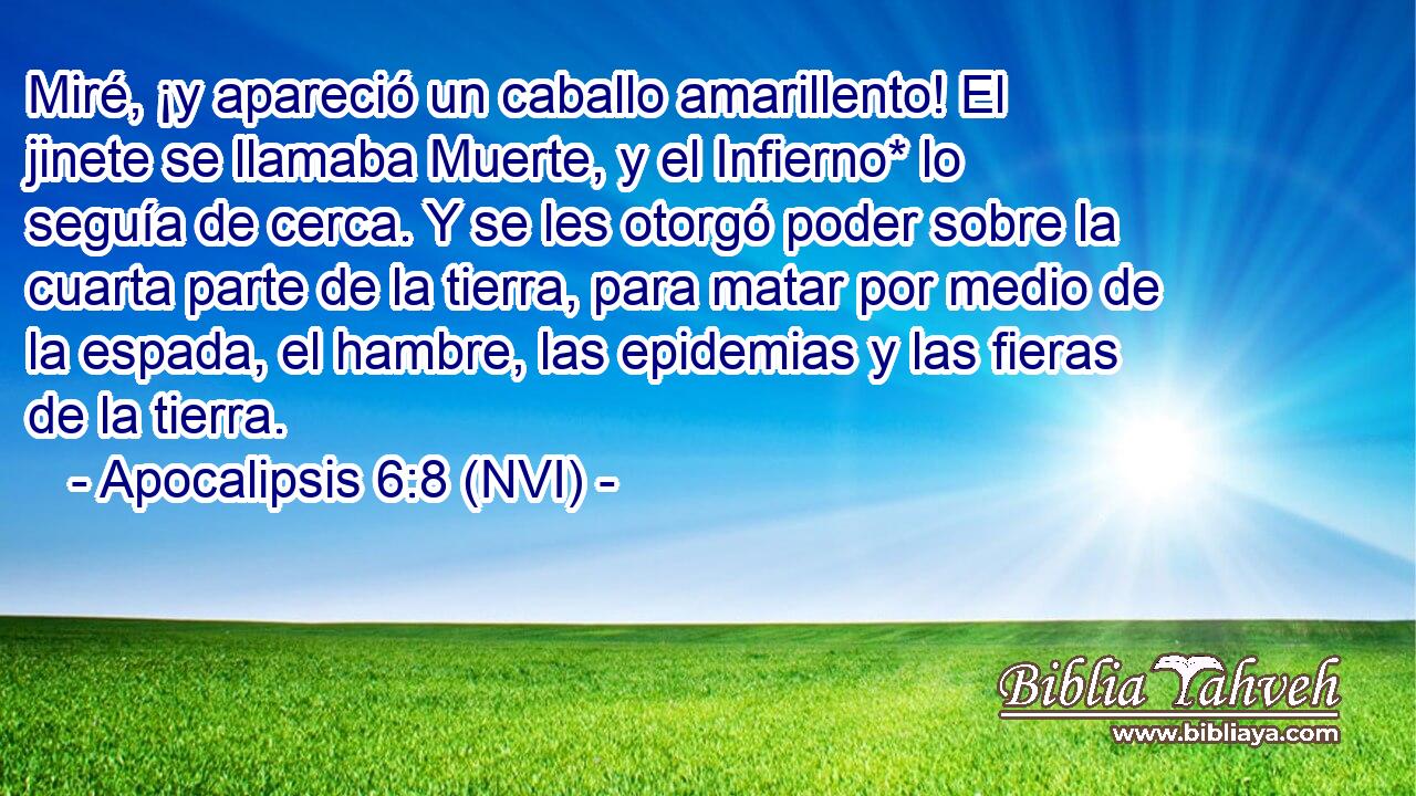  Miré, ¡y apareció un caballo amarillento! El jinete se llamaba Muerte, y el Infierno* lo seguía de cerca. Y se les otorgó poder sobre la cuarta parte de la tierra, para matar por medio de la espada, el hambre, las epidemias y las fieras de la tierra. 