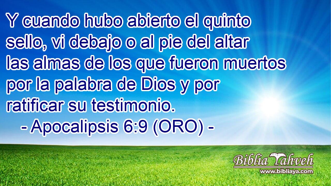  Y cuando hubo abierto el quinto sello, vi debajo o al pie del altar las almas de los que fueron muertos por la palabra de Dios y por ratificar su testimonio. 