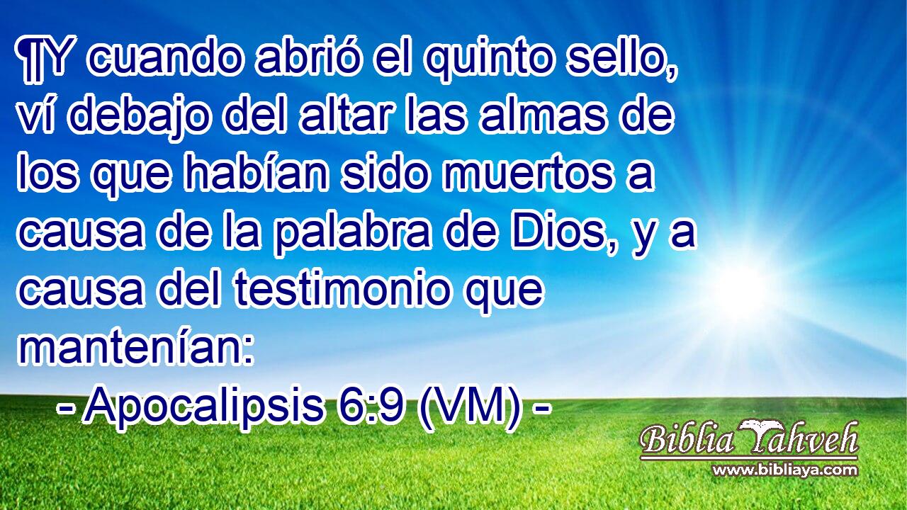  ¶Y cuando abrió el quinto sello, ví debajo del altar las almas de los que habían sido muertos a causa de la palabra de Dios, y a causa del testimonio que mantenían: 