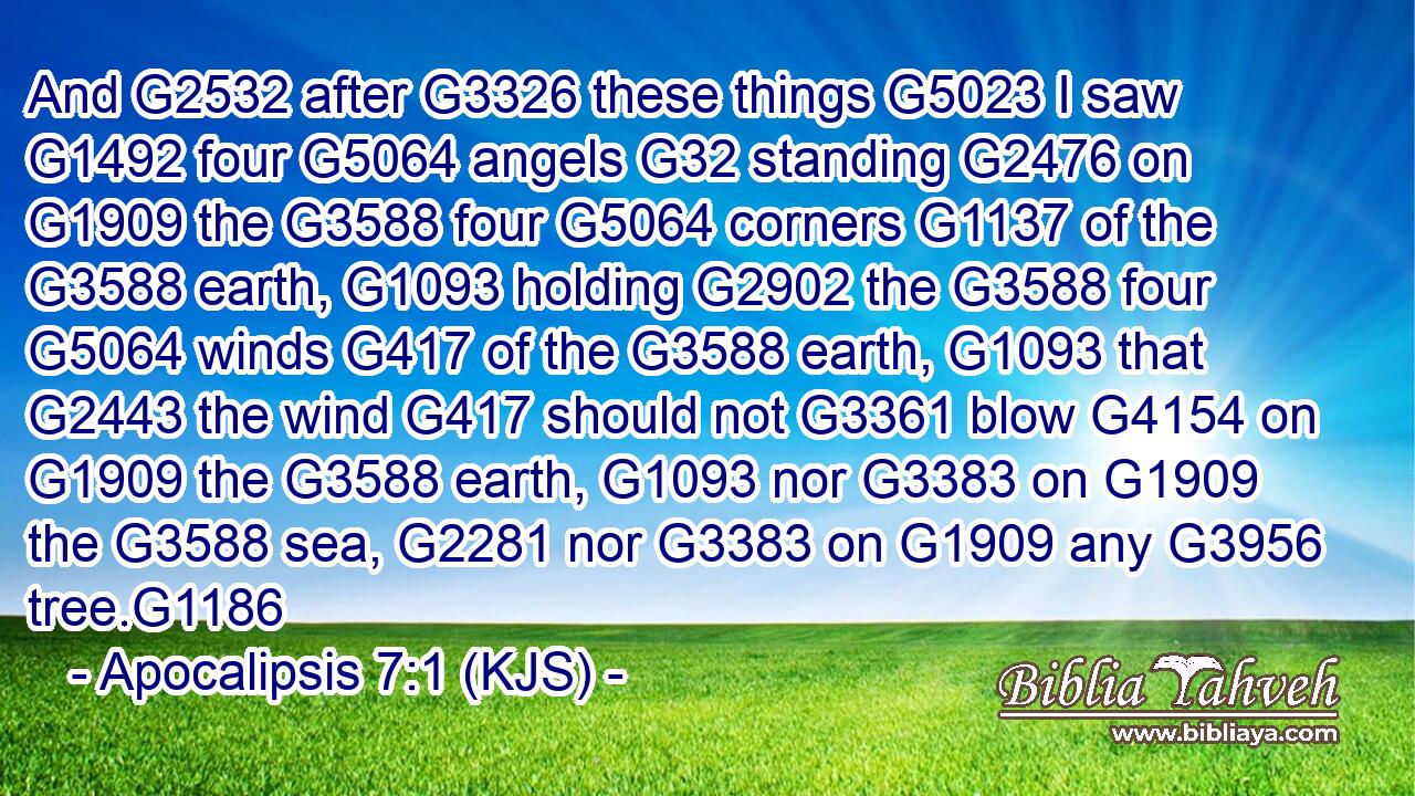 And G2532 after G3326 these things G5023 I saw G1492 four G5064 angels G32 standing G2476 on G1909 the G3588 four G5064 corners G1137 of the G3588 earth, G1093 holding G2902 the G3588 four G5064 winds G417 of the G3588 earth, G1093 that G2443 the wind G417 should not G3361 blow G4154 on G1909 the G3588 earth, G1093 nor G3383 on G1909 the G3588 sea, G2281 nor G3383 on G1909 any G3956 tree.G1186