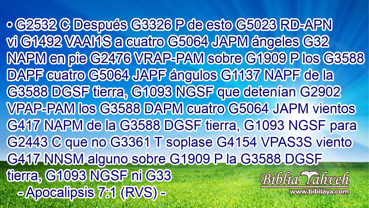 • G2532 C Después G3326 P de esto G5023 RD-APN vi G1492 VAAI1S a cuatro G5064 JAPM ángeles G32 NAPM en pie G2476 VRAP-PAM sobre G1909 P los G3588 DAPF cuatro G5064 JAPF ángulos G1137 NAPF de la G3588 DGSF tierra, G1093 NGSF que detenían G2902 VPAP-PAM los G3588 DAPM cuatro G5064 JAPM vientos G417 NAPM de la G3588 DGSF tierra, G1093 NGSF para G2443 C que no G3361 T soplase G4154 VPAS3S viento G417 NNSM alguno sobre G1909 P la G3588 DGSF tierra, G1093 NGSF ni G33