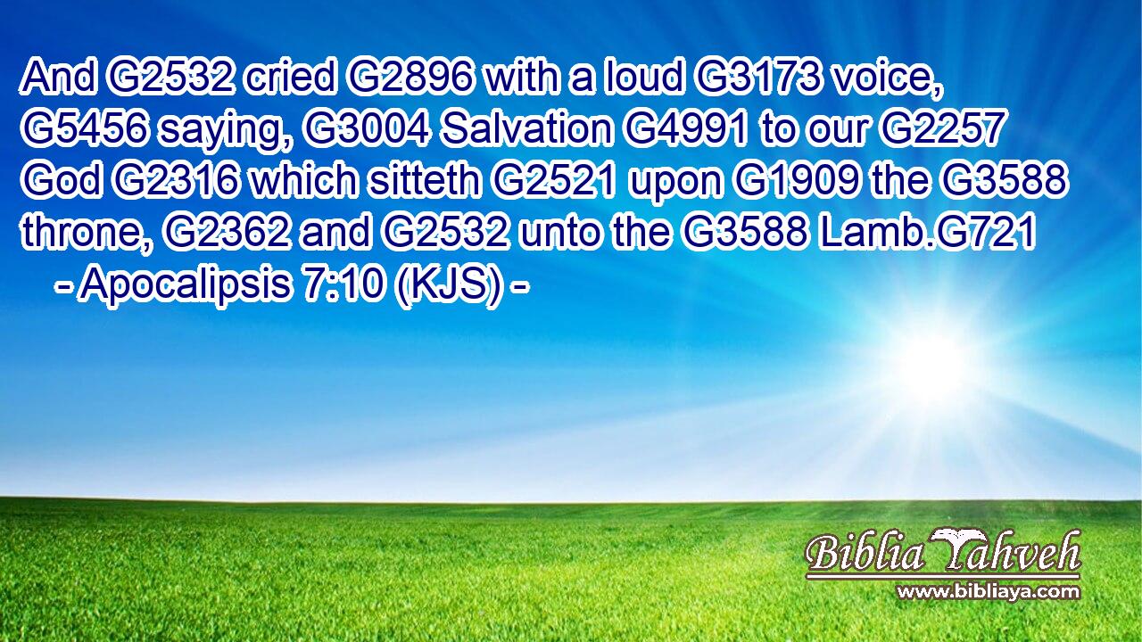 And G2532 cried G2896 with a loud G3173 voice, G5456 saying, G3004 Salvation G4991 to our G2257 God G2316 which sitteth G2521 upon G1909 the G3588 throne, G2362 and G2532 unto the G3588 Lamb.G721