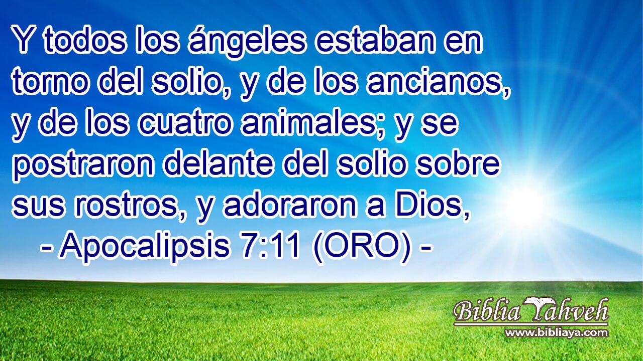  Y todos los ángeles estaban en torno del solio, y de los ancianos, y de los cuatro animales; y se postraron delante del solio sobre sus rostros, y adoraron a Dios, 