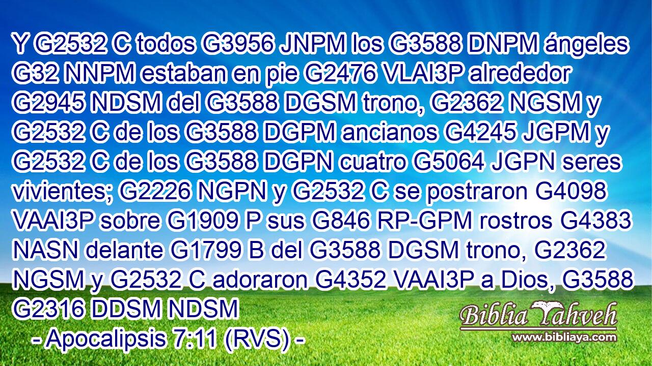 Y G2532 C todos G3956 JNPM los G3588 DNPM ángeles G32 NNPM estaban en pie G2476 VLAI3P alrededor G2945 NDSM del G3588 DGSM trono, G2362 NGSM y G2532 C de los G3588 DGPM ancianos G4245 JGPM y G2532 C de los G3588 DGPN cuatro G5064 JGPN seres vivientes; G2226 NGPN y G2532 C se postraron G4098 VAAI3P sobre G1909 P sus G846 RP-GPM rostros G4383 NASN delante G1799 B del G3588 DGSM trono, G2362 NGSM y G2532 C adoraron G4352 VAAI3P a Dios, G3588 G2316 DDSM NDSM 
