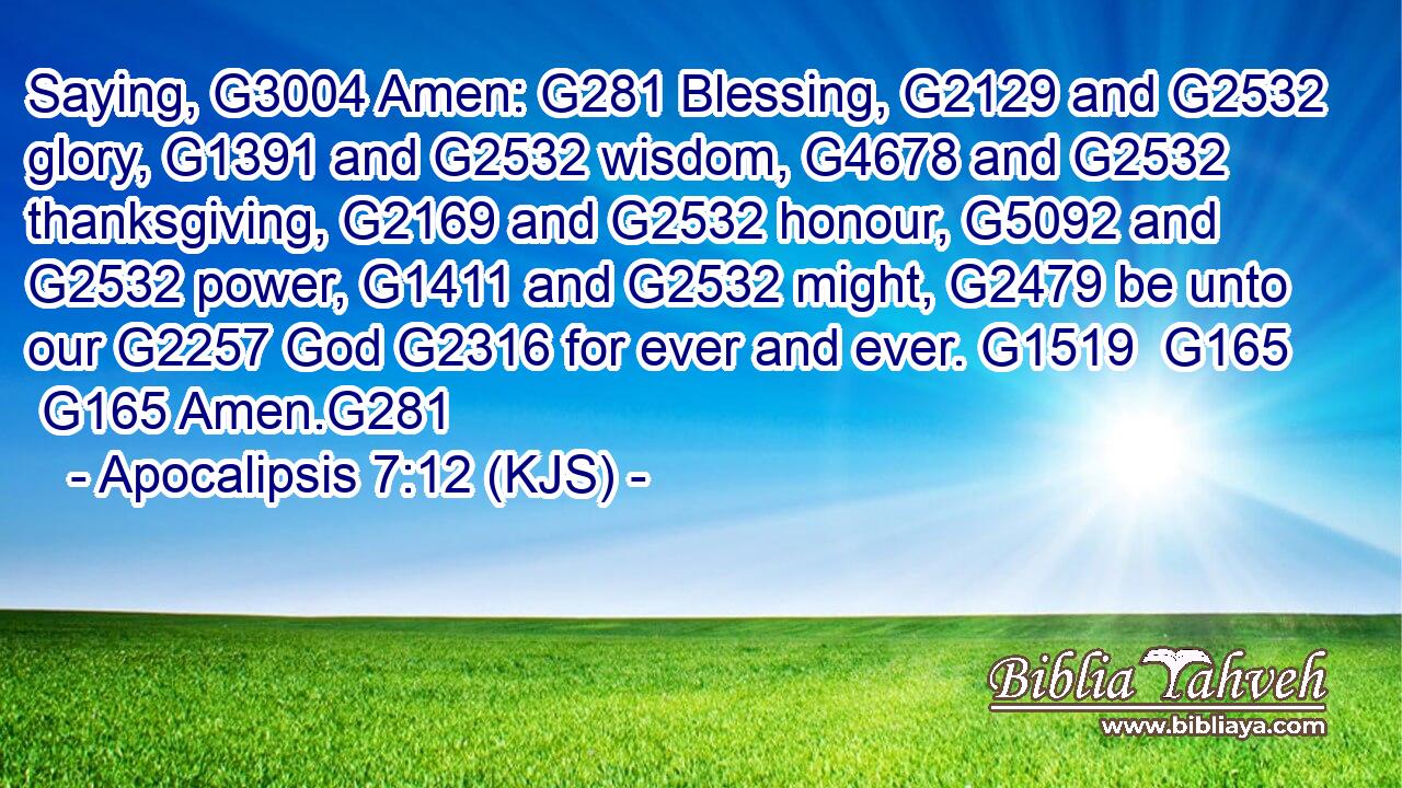 Saying, G3004 Amen: G281 Blessing, G2129 and G2532 glory, G1391 and G2532 wisdom, G4678 and G2532 thanksgiving, G2169 and G2532 honour, G5092 and G2532 power, G1411 and G2532 might, G2479 be unto our G2257 God G2316 for ever and ever. G1519  G165  G165 Amen.G281