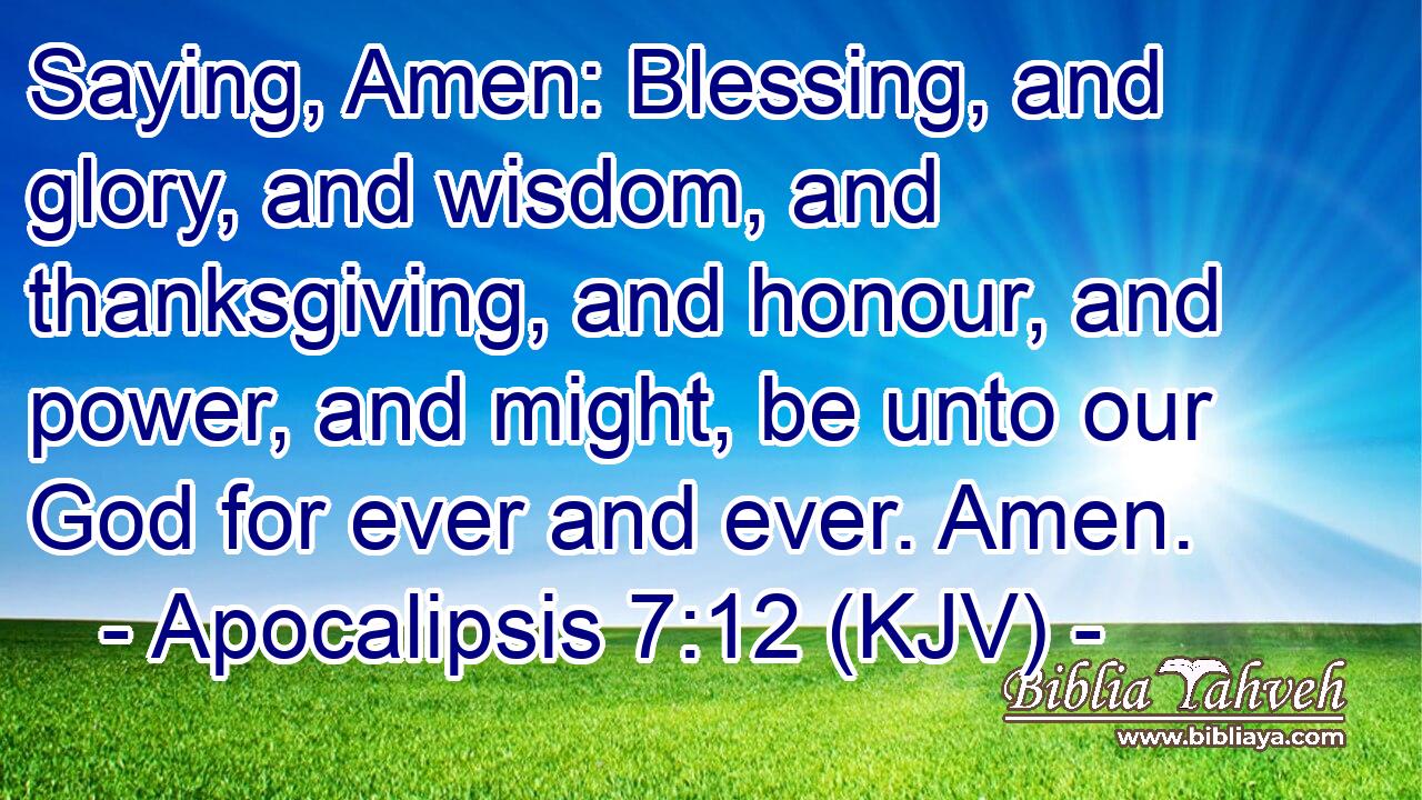 Saying, Amen: Blessing, and glory, and wisdom, and thanksgiving, and honour, and power, and might, be unto our God for ever and ever. Amen.