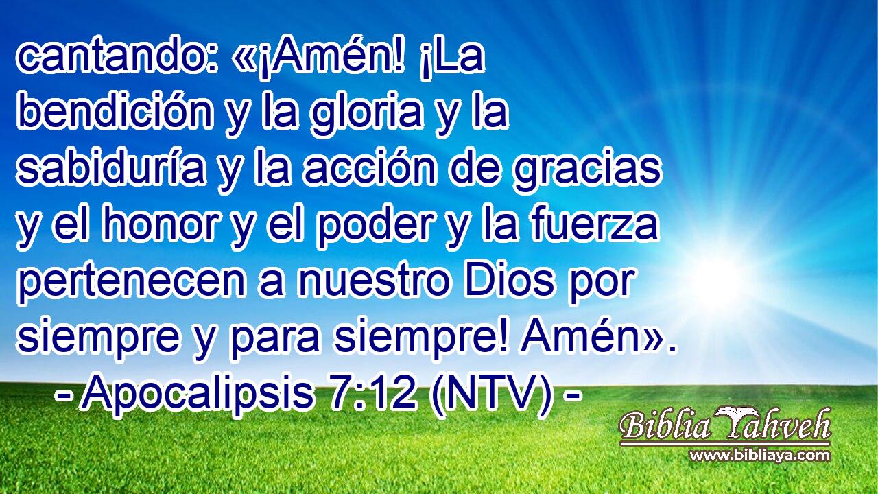 cantando: «¡Amén! ¡La bendición y la gloria y la sabiduría y la acción de gracias y el honor y el poder y la fuerza pertenecen a nuestro Dios por siempre y para siempre! Amén».