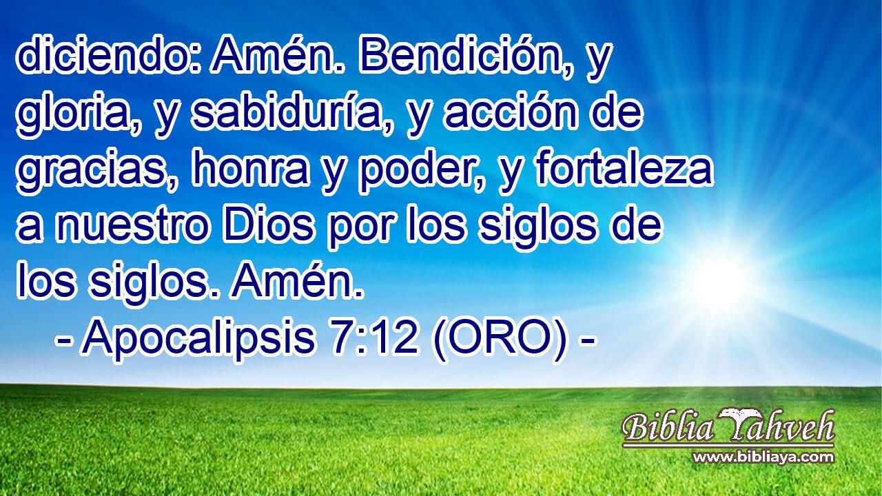  diciendo: Amén. Bendición, y gloria, y sabiduría, y acción de gracias, honra y poder, y fortaleza a nuestro Dios por los siglos de los siglos. Amén. 