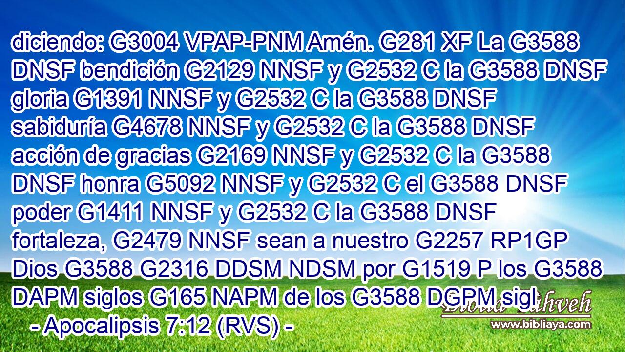 diciendo: G3004 VPAP-PNM Amén. G281 XF La G3588 DNSF bendición G2129 NNSF y G2532 C la G3588 DNSF gloria G1391 NNSF y G2532 C la G3588 DNSF sabiduría G4678 NNSF y G2532 C la G3588 DNSF acción de gracias G2169 NNSF y G2532 C la G3588 DNSF honra G5092 NNSF y G2532 C el G3588 DNSF poder G1411 NNSF y G2532 C la G3588 DNSF fortaleza, G2479 NNSF sean a nuestro G2257 RP1GP Dios G3588 G2316 DDSM NDSM por G1519 P los G3588 DAPM siglos G165 NAPM de los G3588 DGPM sigl