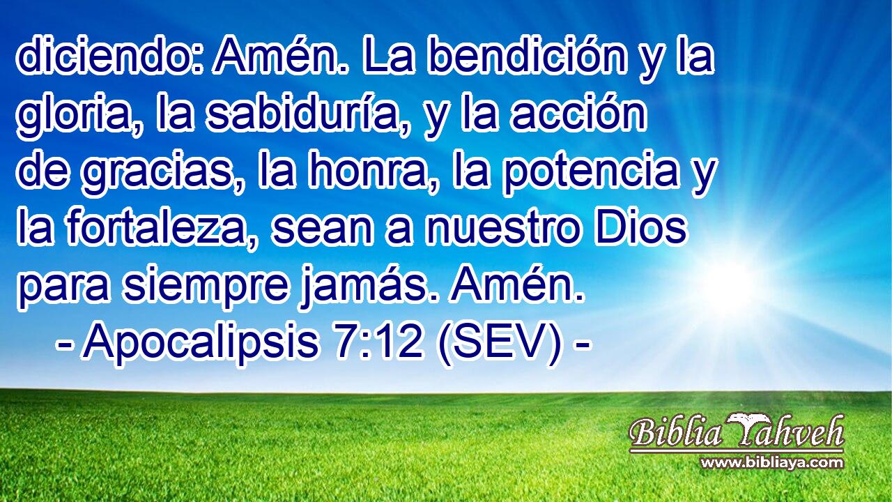 diciendo: Amén. La bendición y la gloria, la sabiduría, y la acción de gracias, la honra, la potencia y la fortaleza, sean a nuestro Dios para siempre jamás. Amén.
